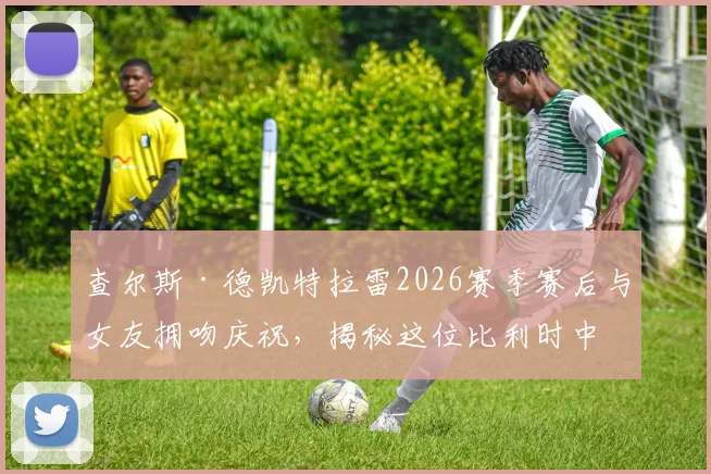 查尔斯·德凯特拉雷2026赛季赛后与女友拥吻庆祝,揭秘这位比利时中场球星的神秘恋情与场外生活