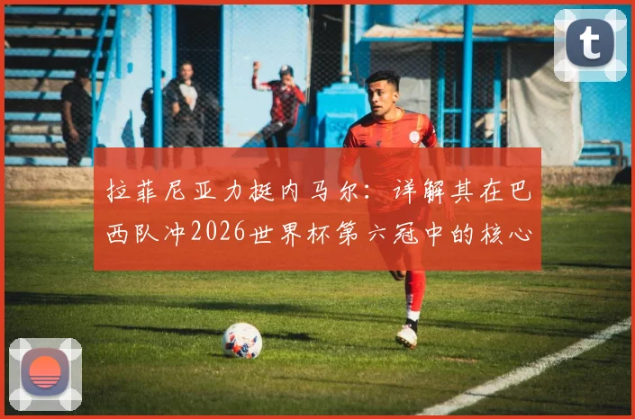 拉菲尼亚力挺内马尔：详解其在巴西队冲2026世界杯第六冠中的核心作用与球迷热议焦点