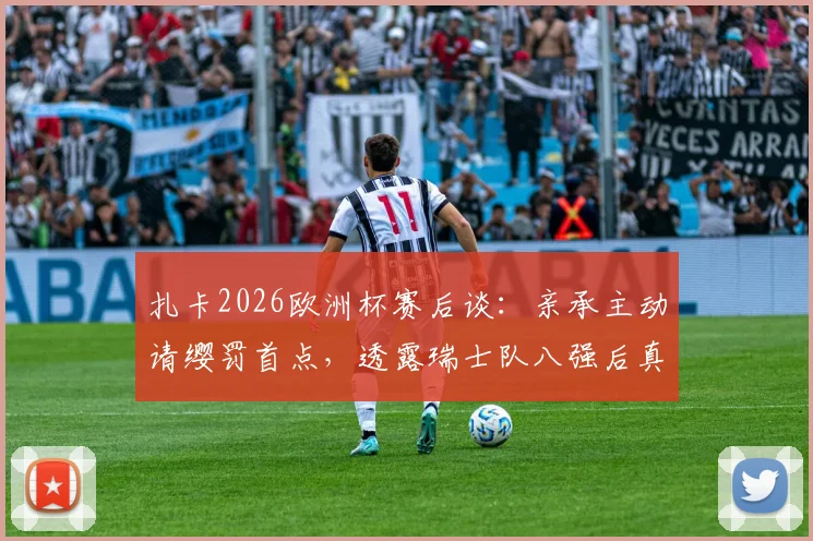 扎卡2026欧洲杯赛后谈：亲承主动请缨罚首点，透露瑞士队八强后真实野心