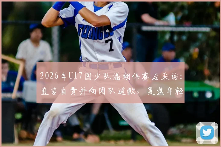 2026年U17国少队潘朝伟赛后采访：直言自责并向团队道歉，复盘年轻球员的成长阵痛