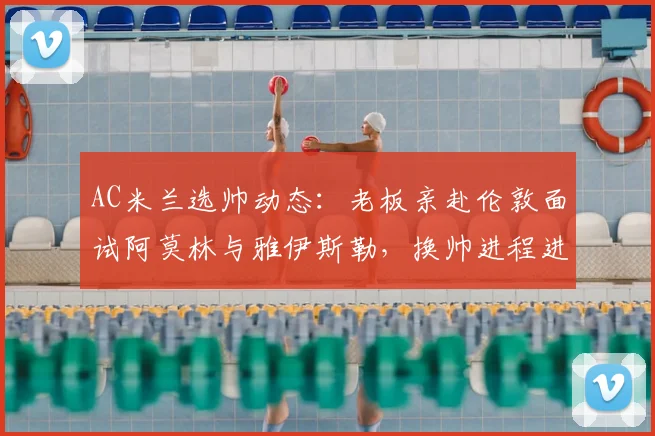 AC米兰选帅动态:老板亲赴伦敦面试阿莫林与雅伊斯勒,换帅进程进入关键阶段