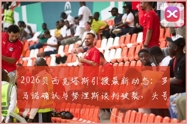 2026贝西克塔斯引援最新动态：罗马诺确认与努涅斯谈判破裂，头号目标锁定萨拉赫，转会土超可能性分析
