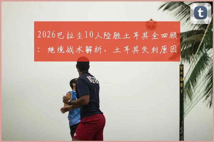 2026巴拉圭10人险胜土耳其全回顾:绝境战术解析、土耳其失利原因探讨及南美球迷狂热庆祝现场