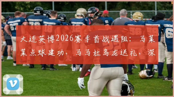 大连英博2026赛季首战遇阻：马莱莱点球建功，马马杜乌龙送礼，深圳新鹏城半场1比1逼平对手，附比赛关键数据与视频集锦