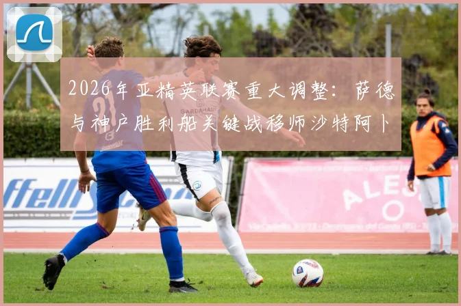 2026年亚精英联赛重大调整：萨德与神户胜利船关键战移师沙特阿卜杜拉王子体育场，赛程与观赛全攻略