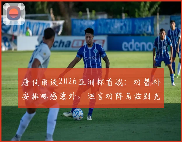 唐佳丽谈2026亚洲杯首战：对替补安排略感意外，坦言对阵乌兹别克斯坦关键在于掌控球权