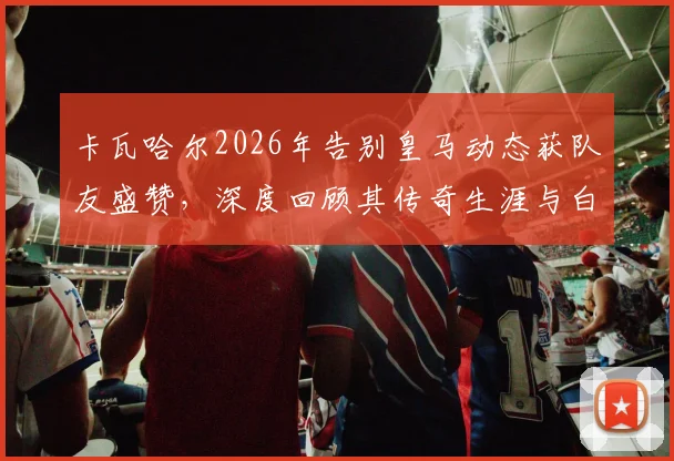 卡瓦哈尔2026年告别皇马动态获队友盛赞，深度回顾其传奇生涯与白衣军团深厚情谊