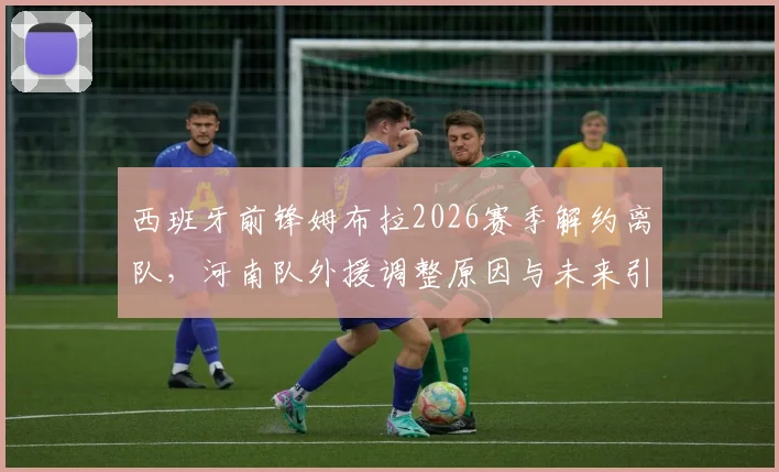西班牙前锋姆布拉2026赛季解约离队，河南队外援调整原因与未来引援方向前瞻