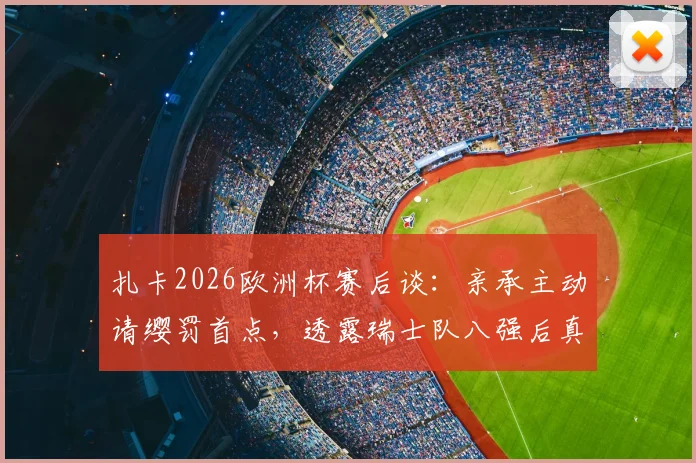 扎卡2026欧洲杯赛后谈：亲承主动请缨罚首点，透露瑞士队八强后真实野心