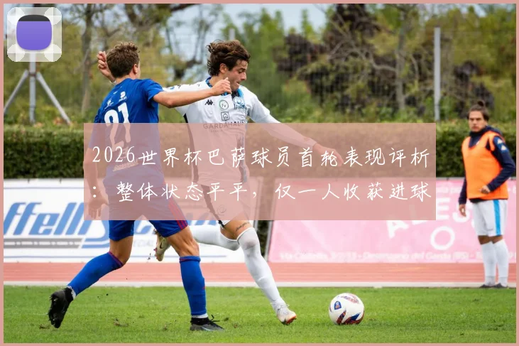 2026世界杯巴萨球员首轮表现评析:整体状态平平,仅一人收获进球,多名核心有待激活