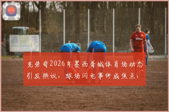 克劳奇2026年墨西哥城体育场动态引发热议，球场闪电事件成焦点，当事人独家表态剖析