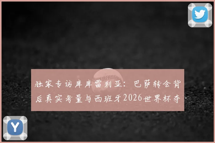 独家专访库库雷利亚:巴萨转会背后真实考量与西班牙2026世界杯夺冠前景深度分析