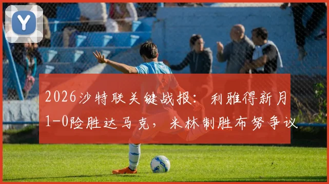 2026沙特联关键战报：利雅得新月1-0险胜达马克，米林制胜布努争议逃点解析，附全场录像回顾及积分榜影响