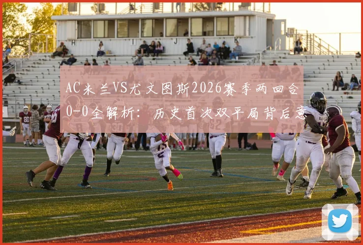 AC米兰VS尤文图斯2026赛季两回合0-0全解析：历史首次双平局背后意味着什么？附双方近年交手记录与战术点评