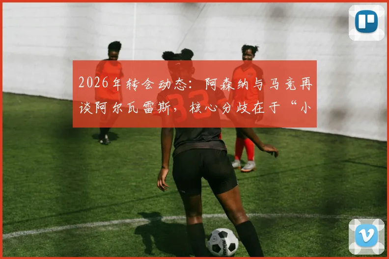 2026年转会动态：阿森纳与马竞再谈阿尔瓦雷斯，核心分歧在于“小蜘蛛”身价估值，交易关键点分析