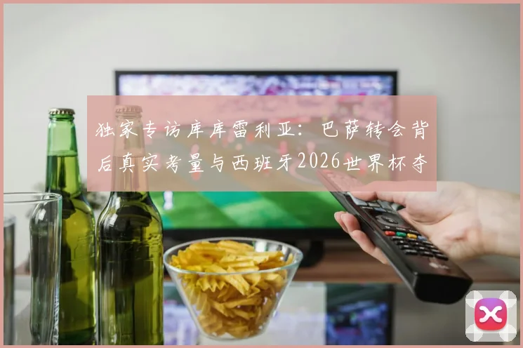 独家专访库库雷利亚：巴萨转会背后真实考量与西班牙2026世界杯夺冠前景深度分析