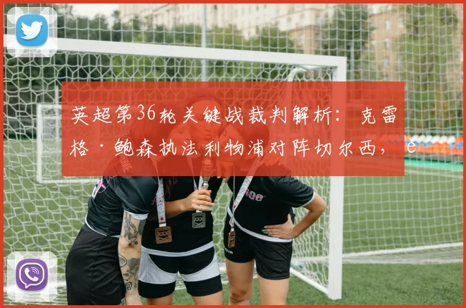 英超第36轮关键战裁判解析：克雷格·鲍森执法利物浦对阵切尔西，过往判罚记录与比赛看点一览