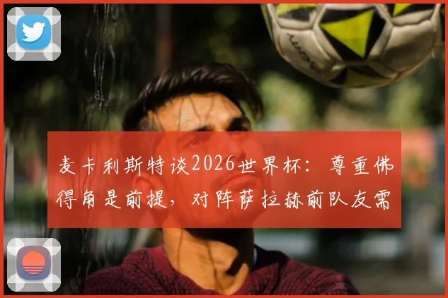 麦卡利斯特谈2026世界杯：尊重佛得角是前提，对阵萨拉赫前队友需全力以赴