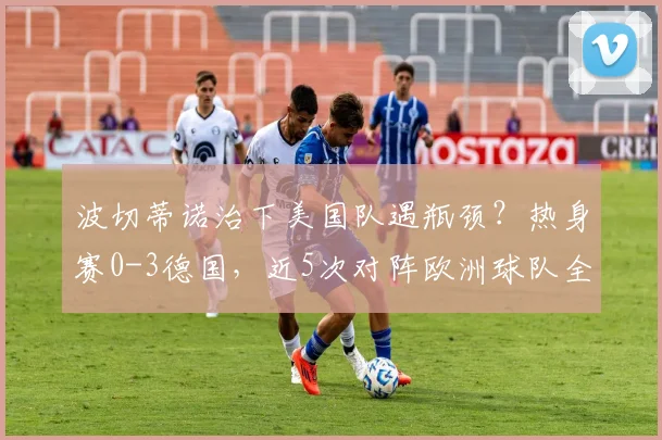 波切蒂诺治下美国队遇瓶颈？热身赛0-3德国，近5次对阵欧洲球队全败原因深度剖析，2026前景几何