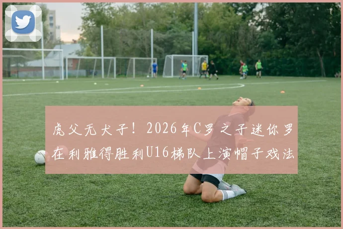 虎父无犬子!2026年C罗之子迷你罗在利雅得胜利U16梯队上演帽子戏法,揭秘球星后代的青训路径与足球天赋培养核心