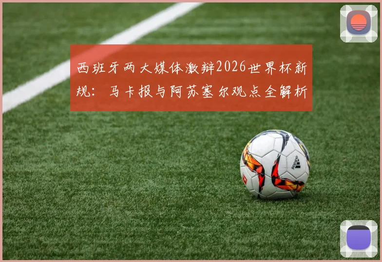 西班牙两大媒体激辩2026世界杯新规:马卡报与阿苏塞尔观点全解析,新规应用前景预测