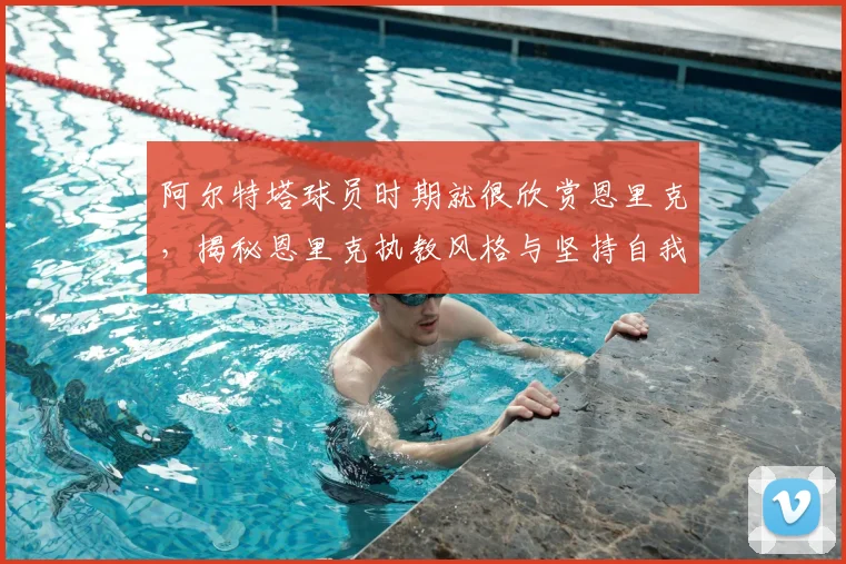 阿尔特塔球员时期就很欣赏恩里克，揭秘恩里克执教风格与坚持自我的故事