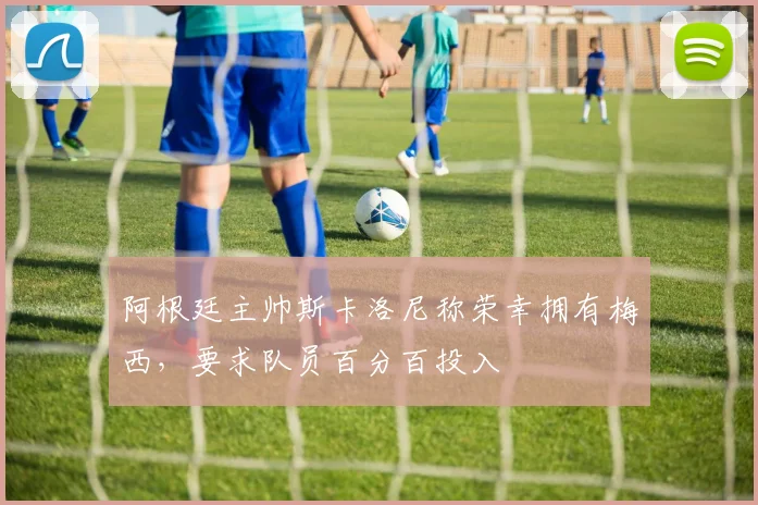 阿根廷主帅斯卡洛尼称荣幸拥有梅西，要求队员百分百投入