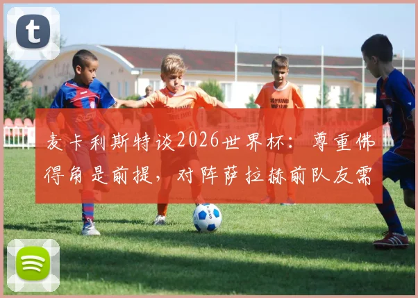 麦卡利斯特谈2026世界杯：尊重佛得角是前提，对阵萨拉赫前队友需全力以赴