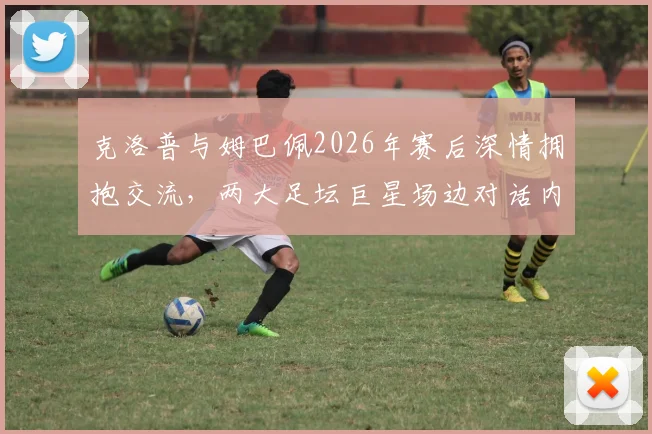 克洛普与姆巴佩2026年赛后深情拥抱交流，两大足坛巨星场边对话内容引猜测