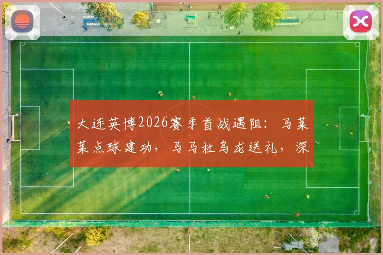 大连英博2026赛季首战遇阻：马莱莱点球建功，马马杜乌龙送礼，深圳新鹏城半场1比1逼平对手，附比赛关键数据与视频集锦