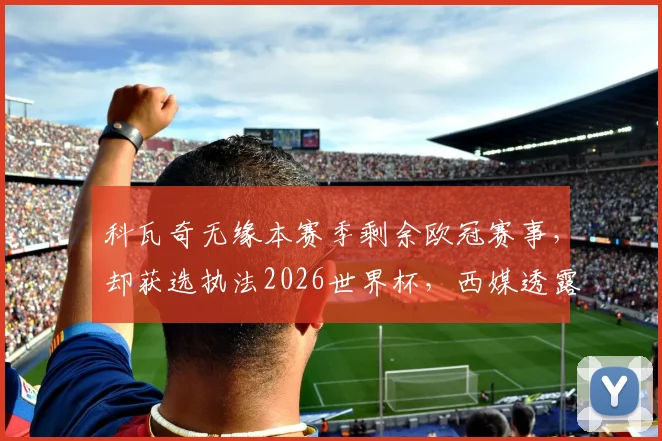 科瓦奇无缘本赛季剩余欧冠赛事，却获选执法2026世界杯，西媒透露背后裁判选拔考量