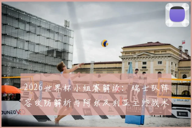 2026世界杯小组赛解读：瑞士队阵容攻防解析与阿尔及利亚主帅战术应对前瞻