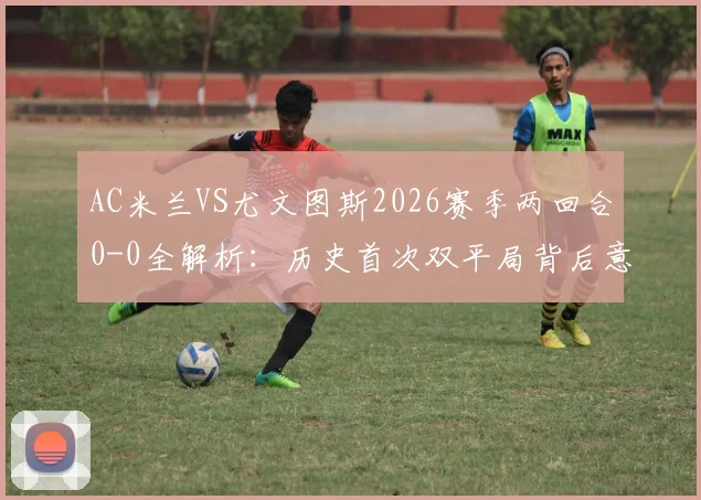 AC米兰VS尤文图斯2026赛季两回合0-0全解析：历史首次双平局背后意味着什么？附双方近年交手记录与战术点评