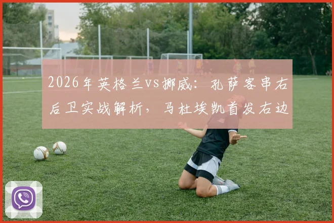 2026年英格兰vs挪威：孔萨客串右后卫实战解析，马杜埃凯首发右边锋战术价值评估