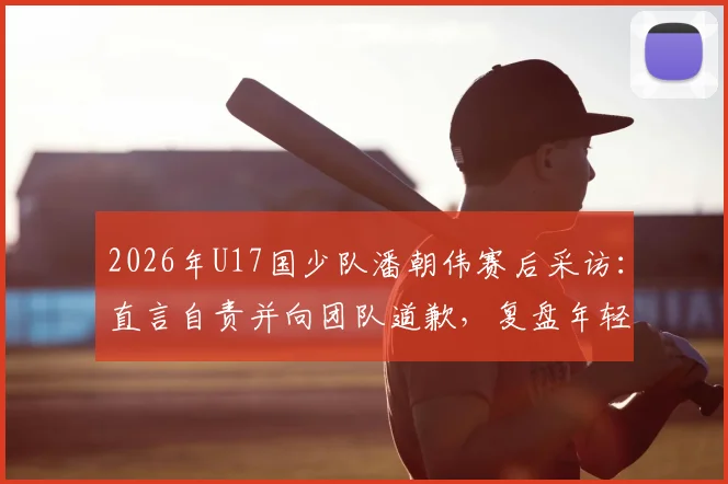 2026年U17国少队潘朝伟赛后采访:直言自责并向团队道歉,复盘年轻球员的成长阵痛