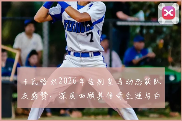 卡瓦哈尔2026年告别皇马动态获队友盛赞,深度回顾其传奇生涯与白衣军团深厚情谊
