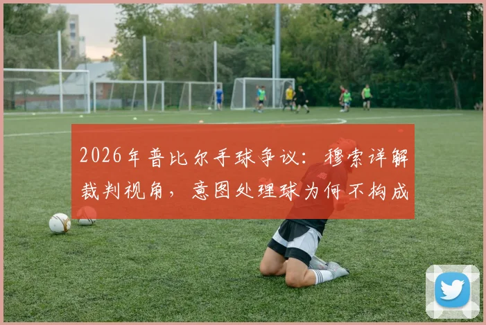 2026年普比尔手球争议:穆索详解裁判视角,意图处理球为何不构成获利?