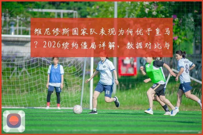 维尼修斯国家队表现为何优于皇马?2026续约僵局详解,数据对比与未来前景分析