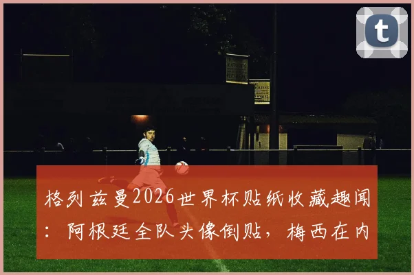 格列兹曼2026世界杯贴纸收藏趣闻：阿根廷全队头像倒贴，梅西在内，球迷调侃其与姆巴佩反应