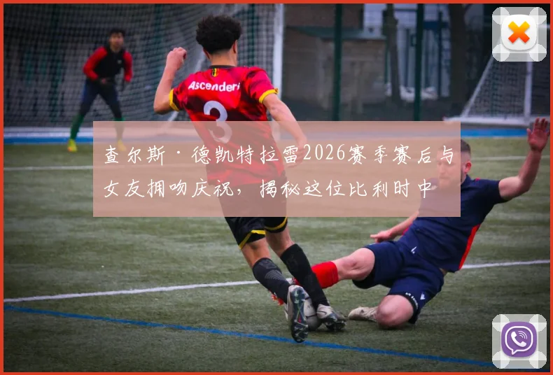 查尔斯·德凯特拉雷2026赛季赛后与女友拥吻庆祝，揭秘这位比利时中场球星的神秘恋情与场外生活