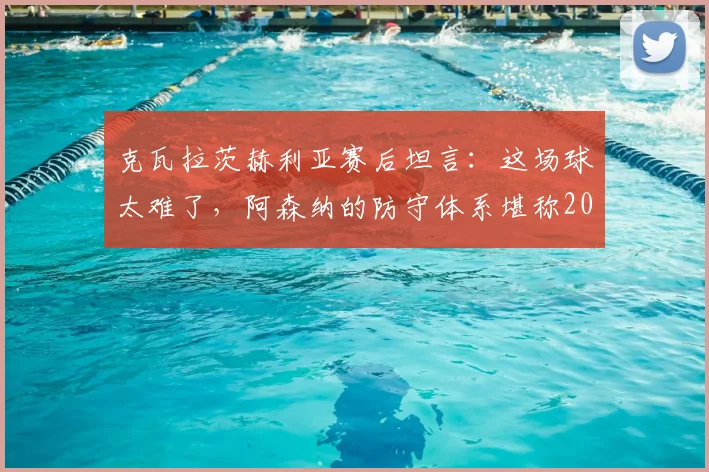 克瓦拉茨赫利亚赛后坦言：这场球太难了，阿森纳的防守体系堪称2026年最佳之一