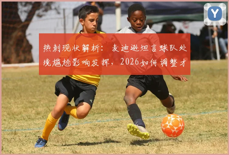 热刺现状解析:麦迪逊坦言球队处境尴尬影响发挥,2026如何调整才能重返巅峰?