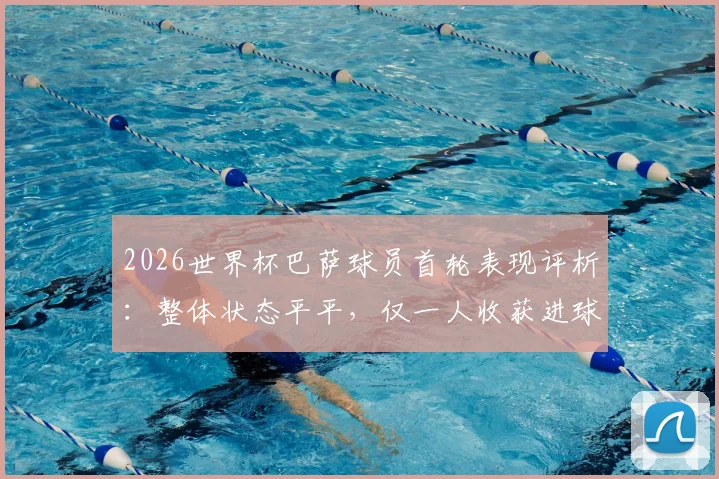 2026世界杯巴萨球员首轮表现评析：整体状态平平，仅一人收获进球，多名核心有待激活