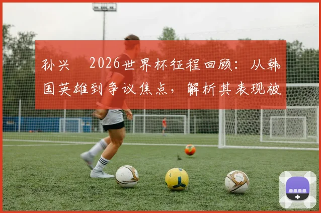 孙兴慜2026世界杯征程回顾：从韩国英雄到争议焦点，解析其表现被批评原因与未来调整方向