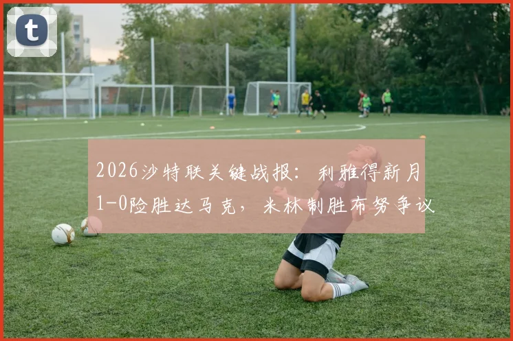 2026沙特联关键战报:利雅得新月1-0险胜达马克,米林制胜布努争议逃点解析,附全场录像回顾及积分榜影响