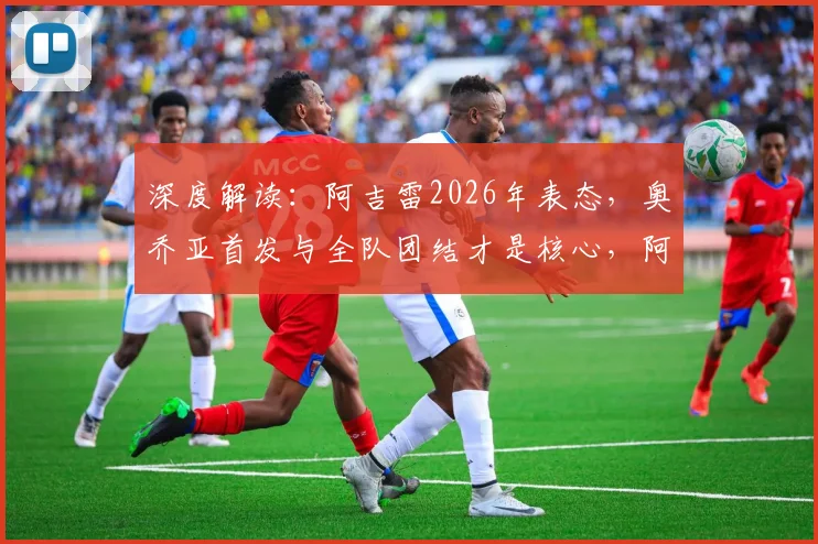 深度解读:阿吉雷2026年表态,奥乔亚首发与全队团结才是核心,阿吉雷选人标准曝光