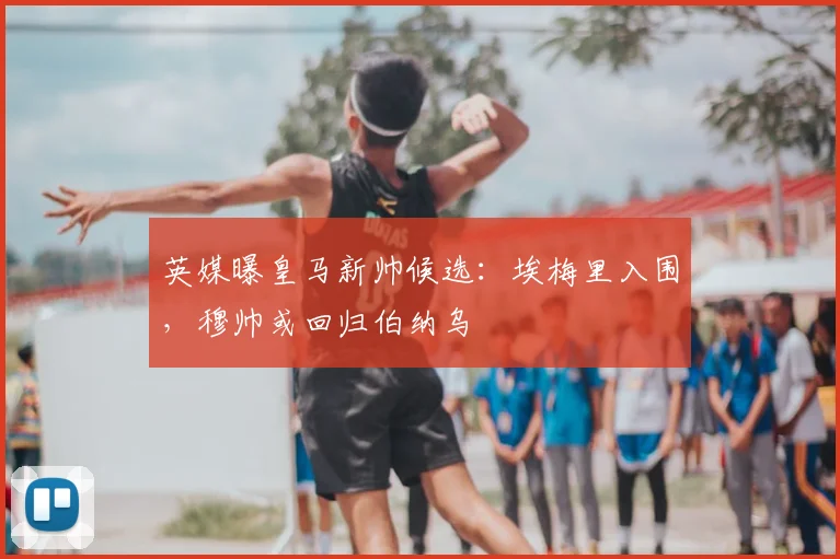 英媒曝皇马新帅候选：埃梅里入围，穆帅或回归伯纳乌