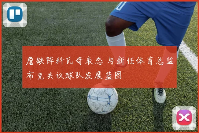 詹缺阵科瓦奇表态 与新任体育总监布克共议球队发展蓝图