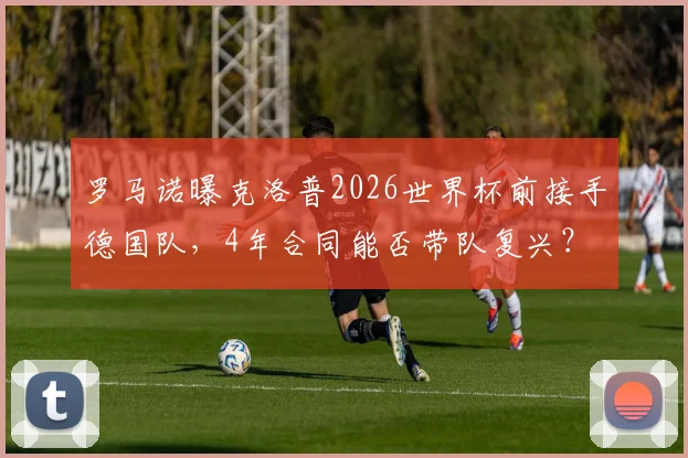 罗马诺曝克洛普2026世界杯前接手德国队，4年合同能否带队复兴？