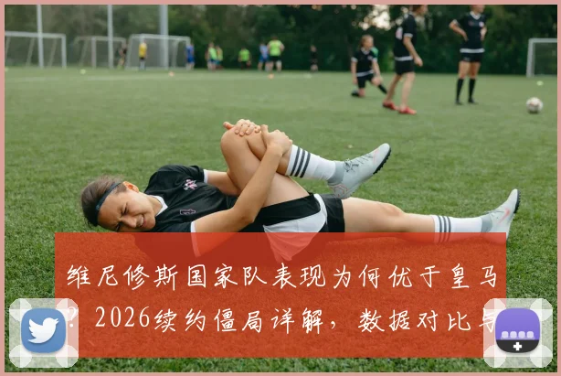 维尼修斯国家队表现为何优于皇马？2026续约僵局详解，数据对比与未来前景分析